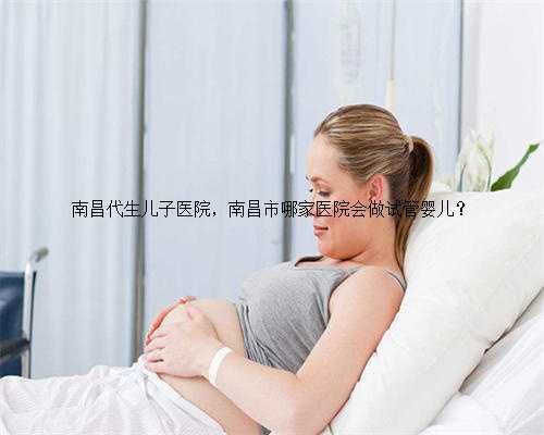 南昌代生儿子医院，南昌市哪家医院会做试管婴儿？