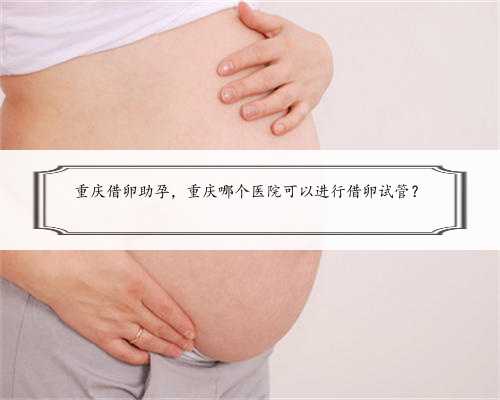 重庆借卵助孕，重庆哪个医院可以进行借卵试管？