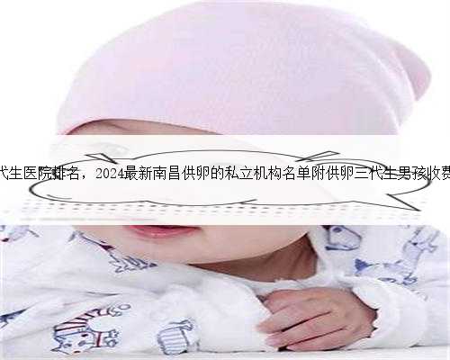 南昌代生医院排名，2024最新南昌供卵的私立机构名单附供卵三代生男孩收费标