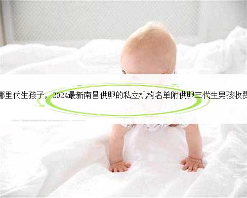 南昌哪里代生孩子，2024最新南昌供卵的私立机构名单附供卵三代生男孩收费标