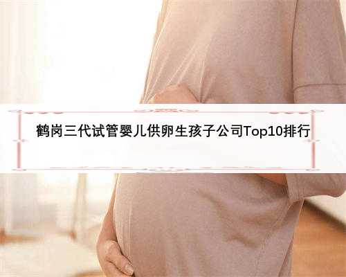 鹤岗三代试管婴儿供卵生孩子公司Top10排行