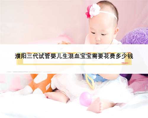 濮阳三代试管婴儿生混血宝宝需要花费多少钱